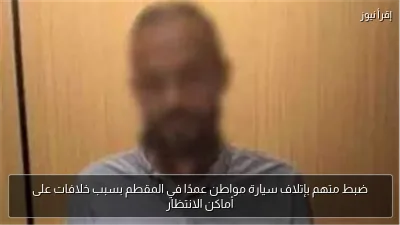 ضبط متهم بإتلاف سيارة مواطن عمدًا في المقطم بسبب خلافات على أماكن الانتظار