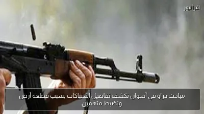 مباحث دراو في أسوان تكشف تفاصيل اشتباكات بسبب قطعة أرض وتضبط متهمين