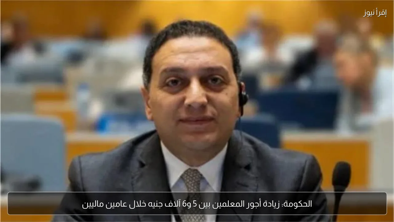 الحكومة: زيادة أجور المعلمين بين 5 و6 آلاف جنيه خلال عامين ماليين
