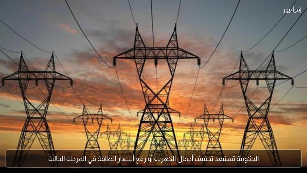 الحكومة تستبعد تخفيف أحمال الكهرباء أو رفع أسعار الطاقة في المرحلة الحالية