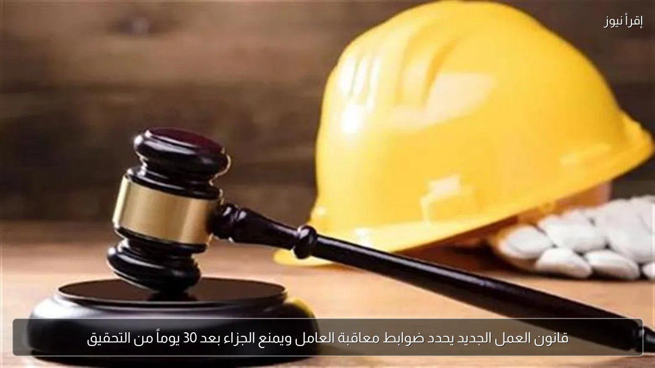 قانون العمل الجديد يحدد ضوابط معاقبة العامل ويمنع الجزاء بعد 30 يوماً من التحقيق