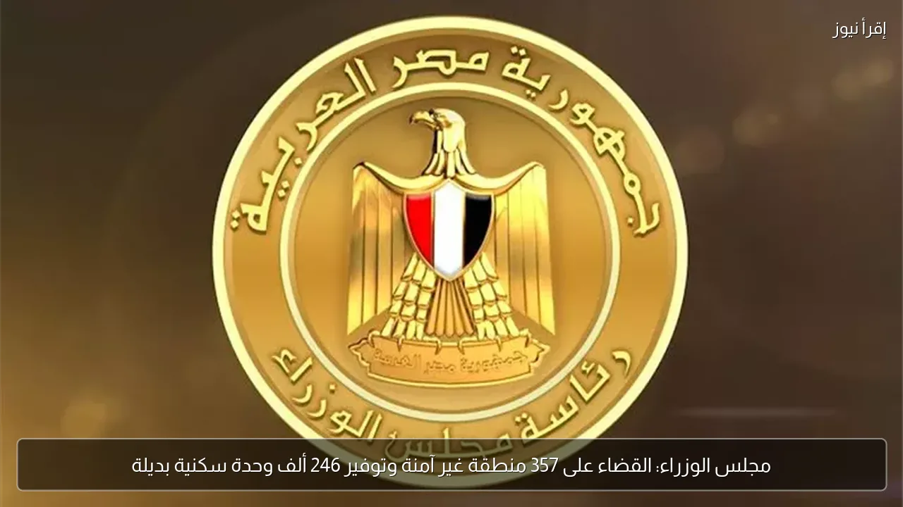 مجلس الوزراء: القضاء على 357 منطقة غير آمنة وتوفير 246 ألف وحدة سكنية بديلة