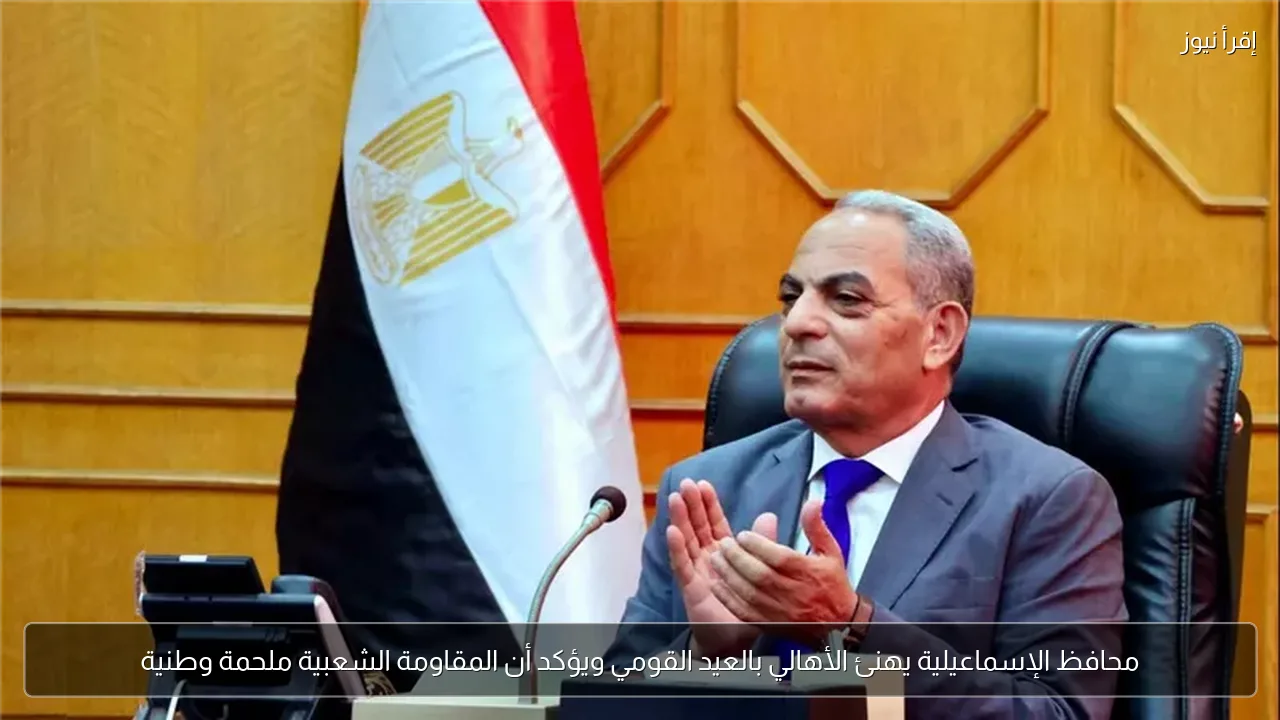 محافظ الإسماعيلية يهنئ الأهالي بالعيد القومي ويؤكد أن المقاومة الشعبية ملحمة وطنية