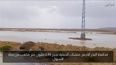 محافظ البحر الأحمر: منشآت الحماية تحجز 2.49 مليون متر مكعب من مياه السيول