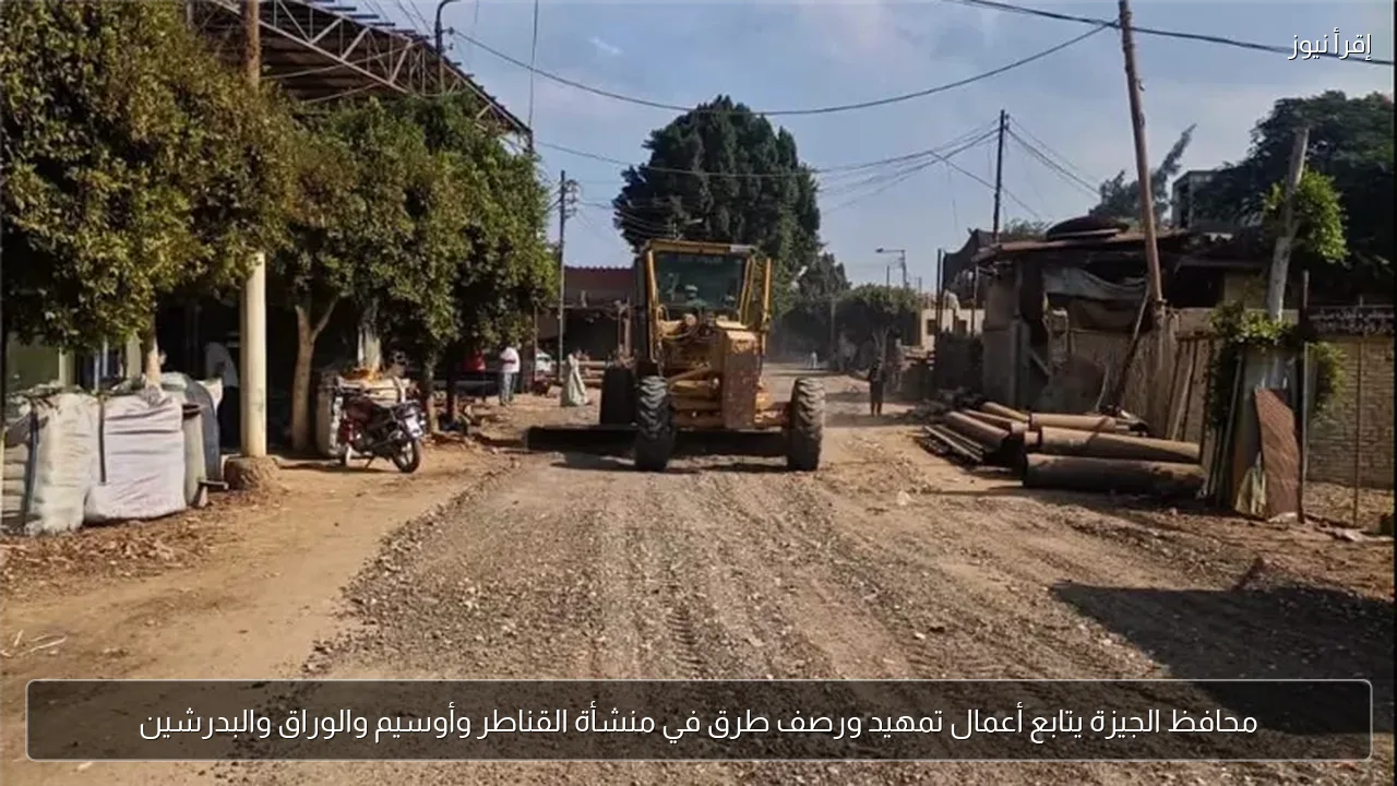 محافظ الجيزة يتابع أعمال تمهيد ورصف طرق في منشأة القناطر وأوسيم والوراق والبدرشين