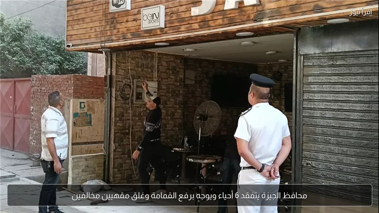محافظ الجيزة يتفقد 6 أحياء ويوجه برفع القمامة وغلق مقهيين مخالفين