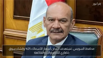 محافظ السويس: نستهدف خفض أسعار الأسماك 25% وإنشاء سوق حضاري للخضراوات والفاكهة