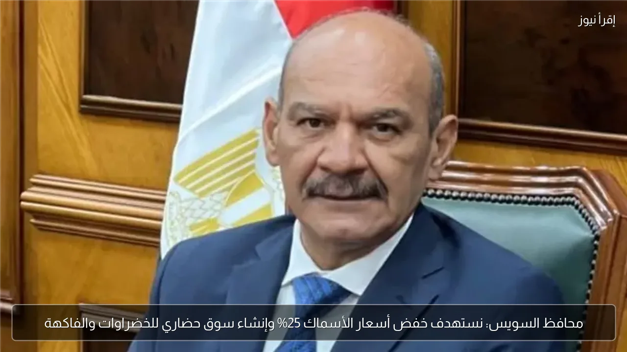محافظ السويس: نستهدف خفض أسعار الأسماك 25% وإنشاء سوق حضاري للخضراوات والفاكهة