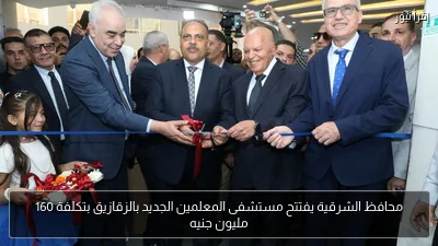 محافظ الشرقية يفتتح مستشفى المعلمين الجديد بالزقازيق بتكلفة 160 مليون جنيه