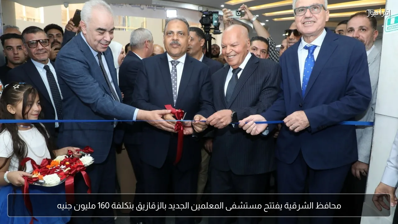 محافظ الشرقية يفتتح مستشفى المعلمين الجديد بالزقازيق بتكلفة 160 مليون جنيه