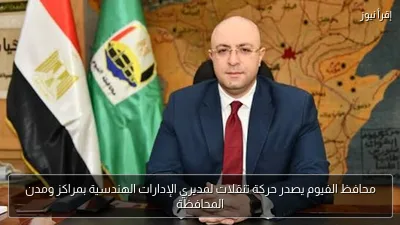 محافظ الفيوم يصدر حركة تنقلات لمديري الإدارات الهندسية بمراكز ومدن المحافظة