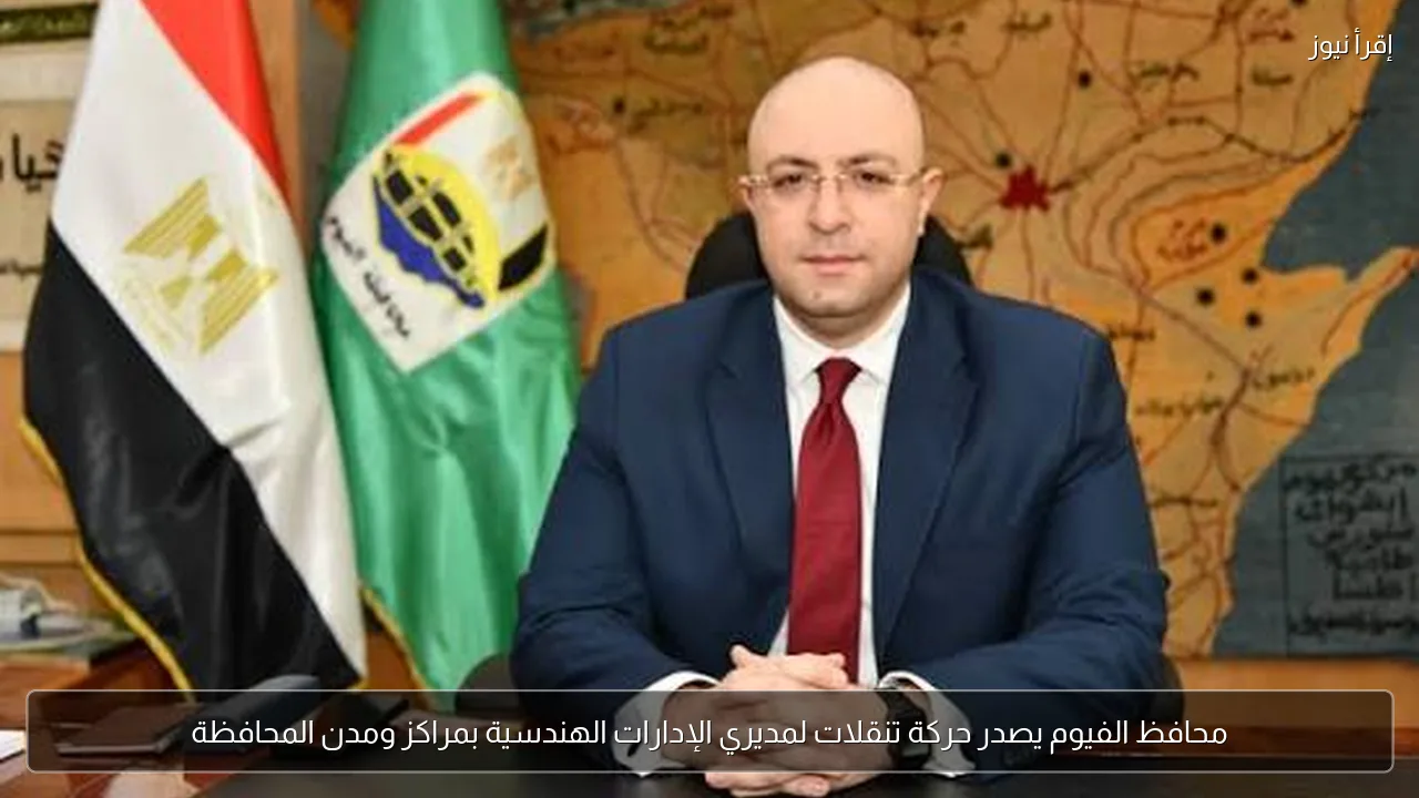 محافظ الفيوم يصدر حركة تنقلات لمديري الإدارات الهندسية بمراكز ومدن المحافظة