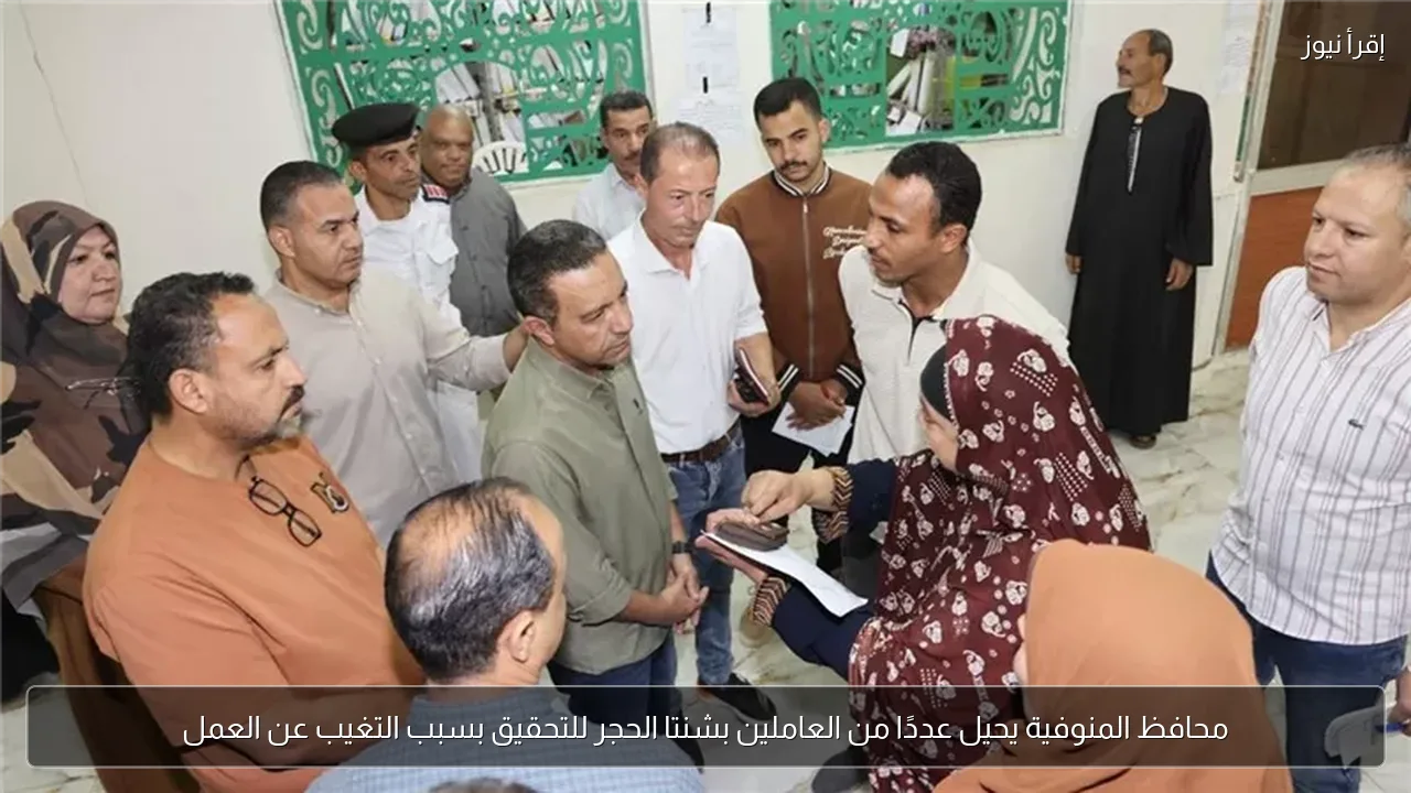 محافظ المنوفية يحيل عددًا من العاملين بشنتا الحجر للتحقيق بسبب التغيب عن العمل