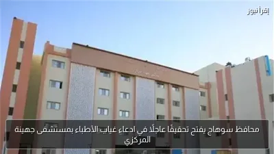 محافظ سوهاج يفتح تحقيقًا عاجلًا في ادعاء غياب الأطباء بمستشفى جهينة المركزي