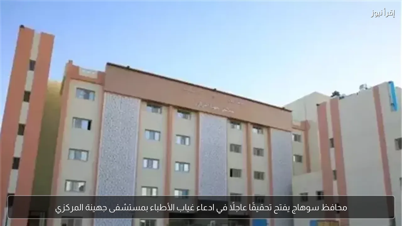 محافظ سوهاج يفتح تحقيقًا عاجلًا في ادعاء غياب الأطباء بمستشفى جهينة المركزي