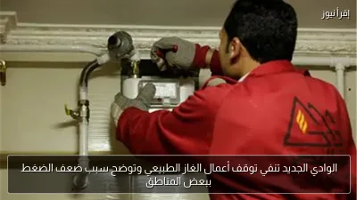 الوادي الجديد تنفي توقف أعمال الغاز الطبيعي وتوضح سبب ضعف الضغط ببعض المناطق