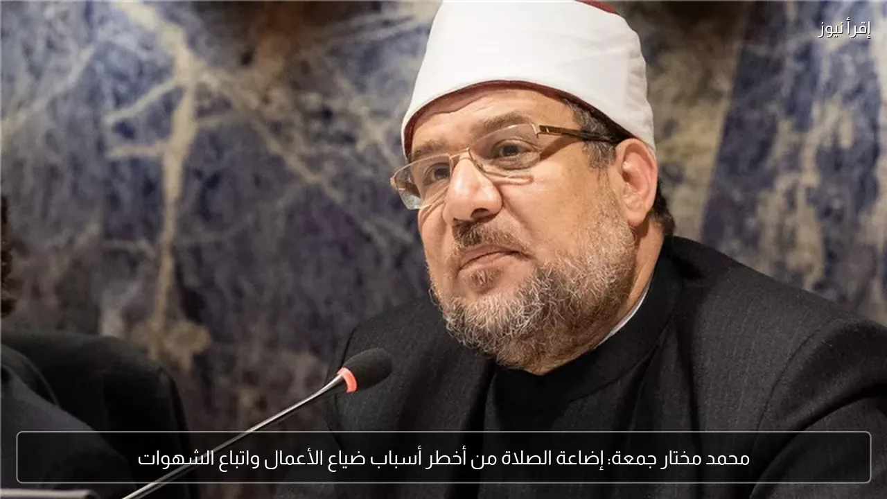 محمد مختار جمعة: إضاعة الصلاة من أخطر أسباب ضياع الأعمال واتباع الشهوات