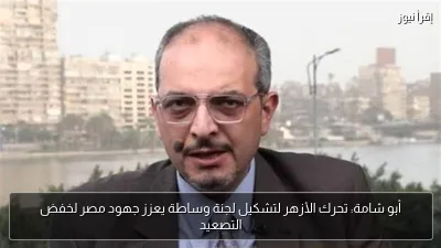 أبو شامة: تحرك الأزهر لتشكيل لجنة وساطة يعزز جهود مصر لخفض التصعيد