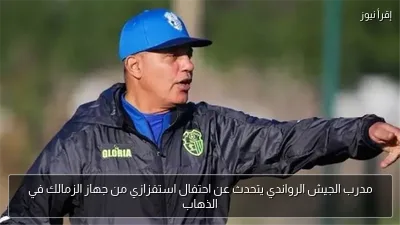 مدرب الجيش الرواندي يتحدث عن احتفال استفزازي من جهاز الزمالك في الذهاب