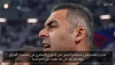 مدرب فلسطين: سنضم لاعبين من الدوري المصري في معسكر العراق ووسام أبو علي قد يغيب عن أمم آسيا
