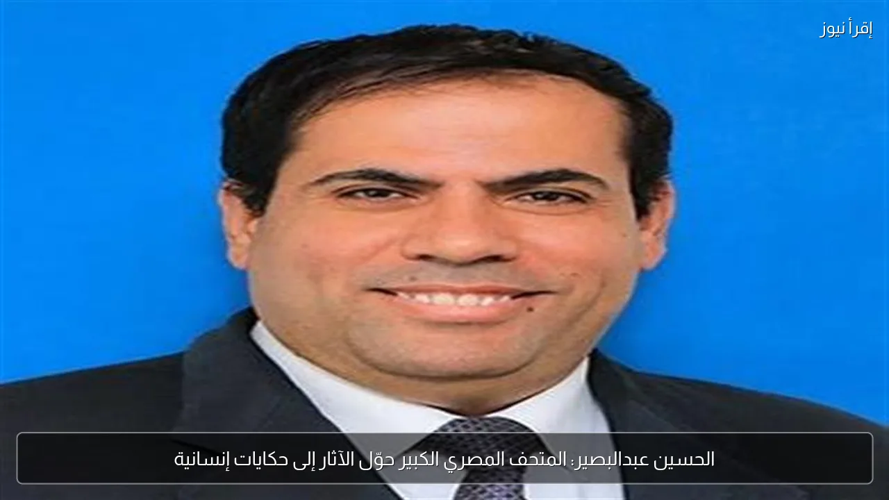 الحسين عبدالبصير: المتحف المصري الكبير حوّل الآثار إلى حكايات إنسانية