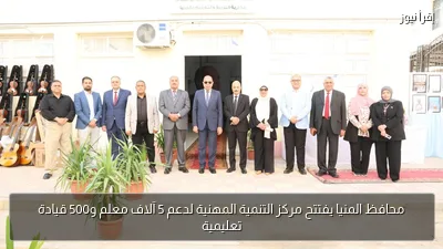محافظ المنيا يفتتح مركز التنمية المهنية لدعم 5 آلاف معلم و500 قيادة تعليمية