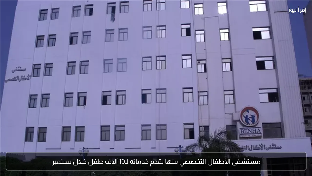 مستشفى الأطفال التخصصي ببنها يقدم خدماته لـ10 آلاف طفل خلال سبتمبر