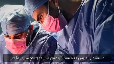 مستشفى العريش العام تنقذ سيدة من البتر بعد إصلاح شريان مأبضي