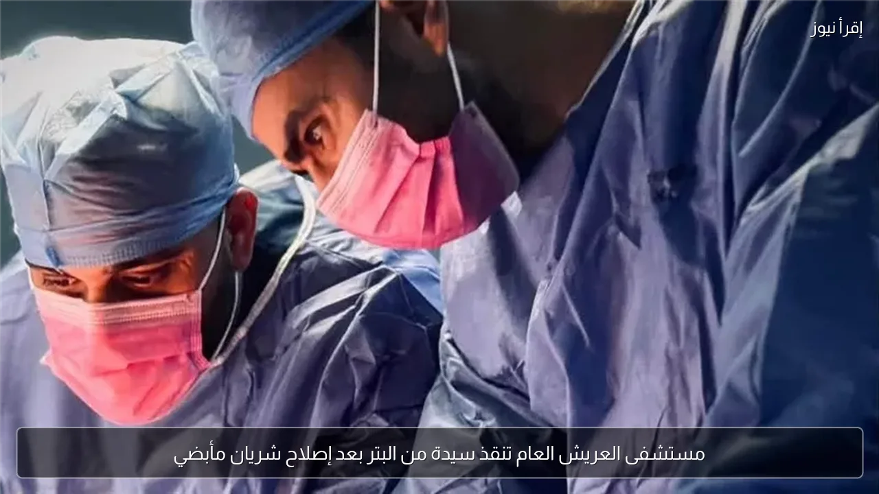 مستشفى العريش العام تنقذ سيدة من البتر بعد إصلاح شريان مأبضي