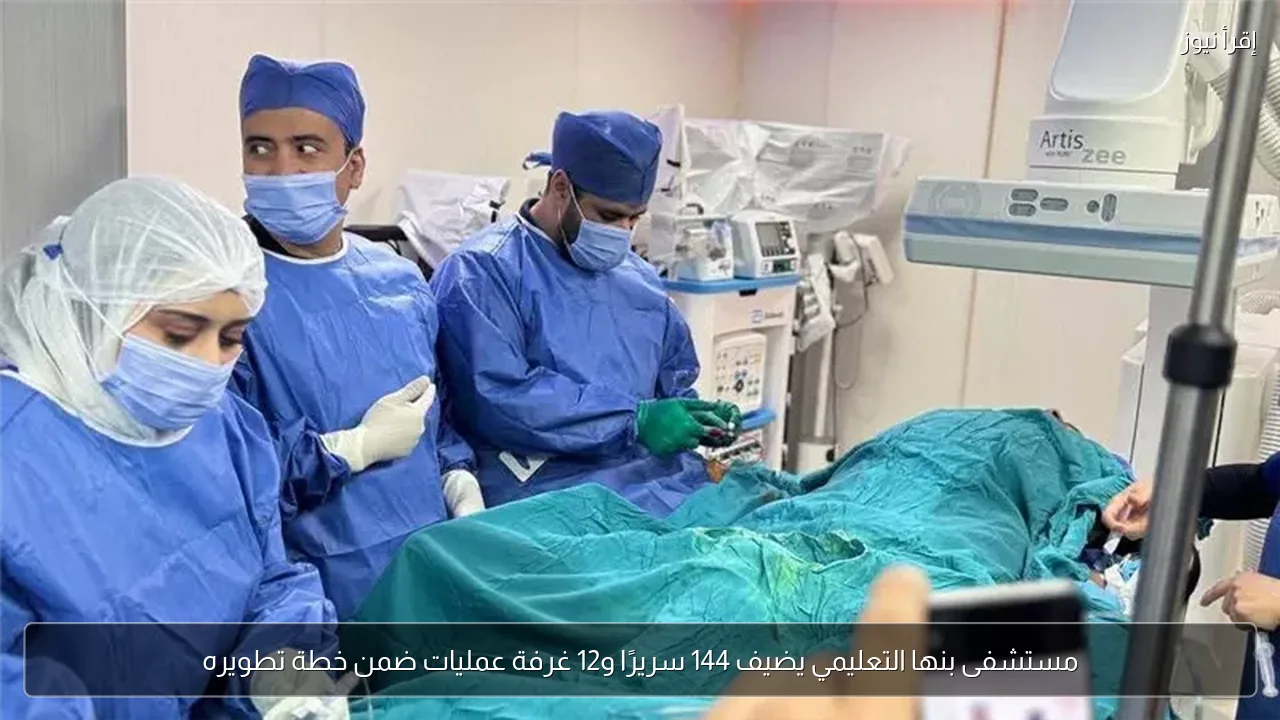 مستشفى بنها التعليمي يضيف 144 سريرًا و12 غرفة عمليات ضمن خطة تطويره