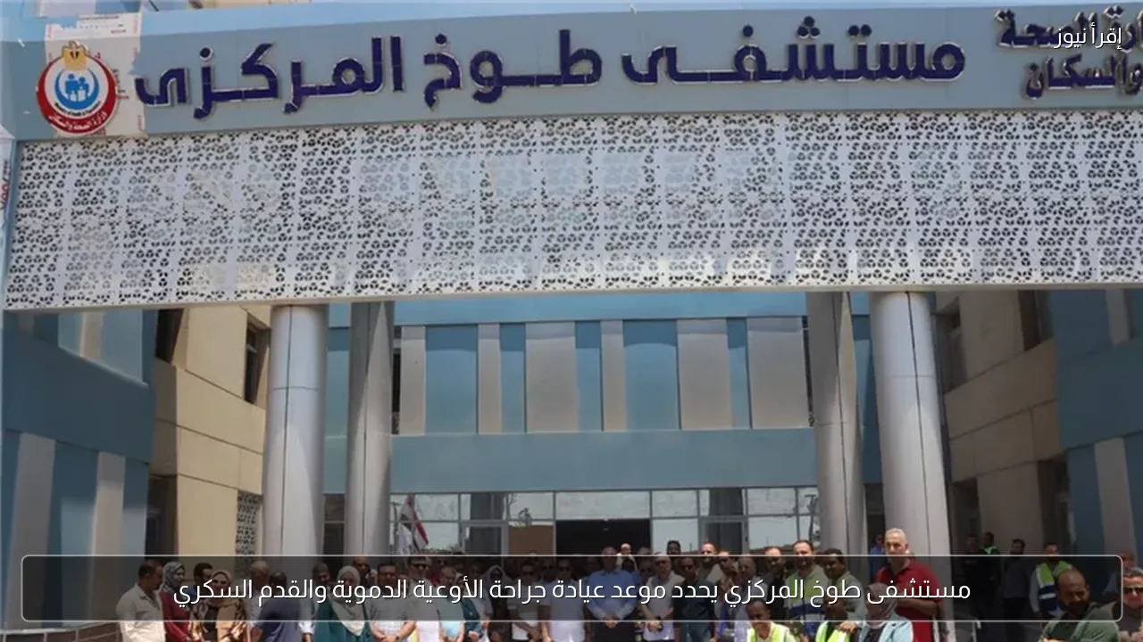 مستشفى طوخ المركزي يحدد موعد عيادة جراحة الأوعية الدموية والقدم السكري