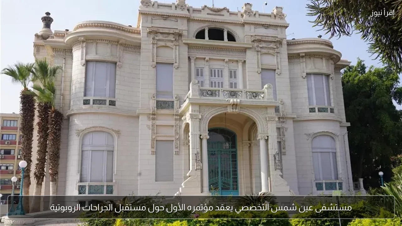 مستشفى عين شمس التخصصي يعقد مؤتمره الأول حول مستقبل الجراحات الروبوتية