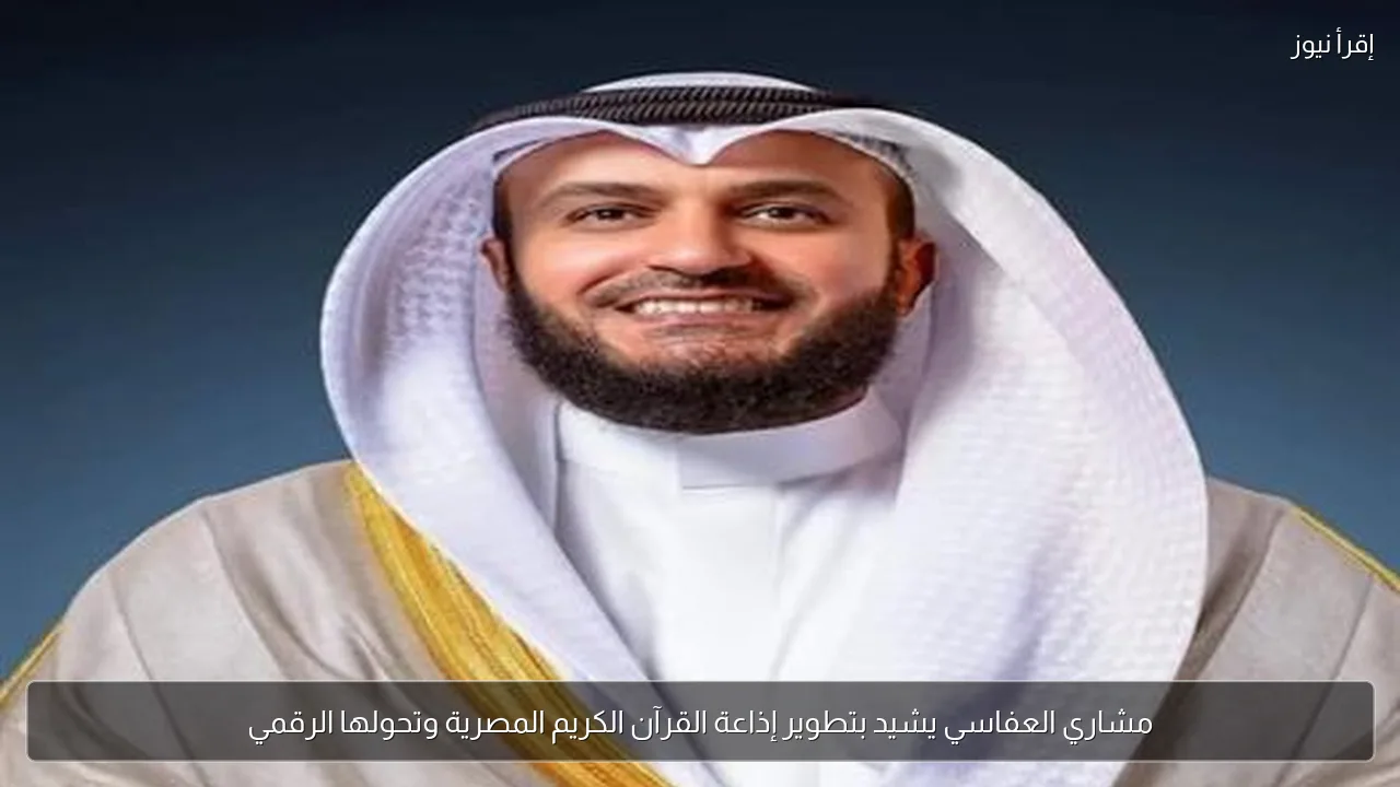 مشاري العفاسي يشيد بتطوير إذاعة القرآن الكريم المصرية وتحولها الرقمي