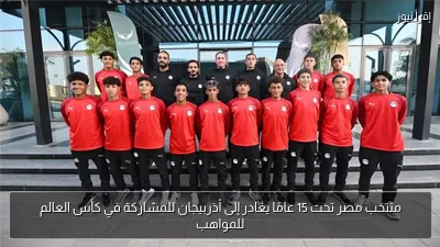 منتخب مصر تحت 15 عامًا يغادر إلى أذربيجان للمشاركة في كأس العالم للمواهب