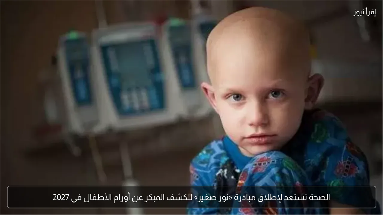 الصحة تستعد لإطلاق مبادرة «نور صغير» للكشف المبكر عن أورام الأطفال في 2027