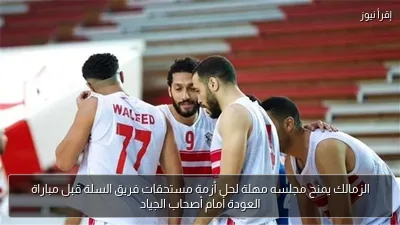 الزمالك يمنح مجلسه مهلة لحل أزمة مستحقات فريق السلة قبل مباراة العودة أمام أصحاب الجياد