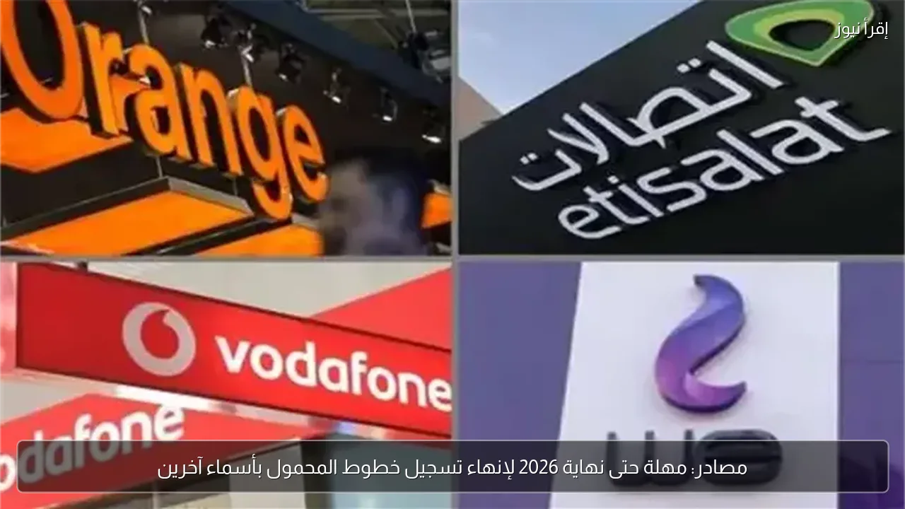 مصادر: مهلة حتى نهاية 2026 لإنهاء تسجيل خطوط المحمول بأسماء آخرين