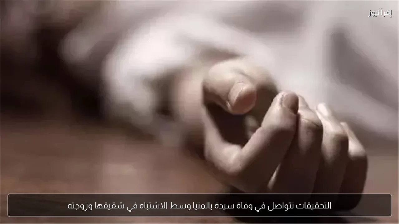 التحقيقات تتواصل في وفاة سيدة بالمنيا وسط الاشتباه في شقيقها وزوجته