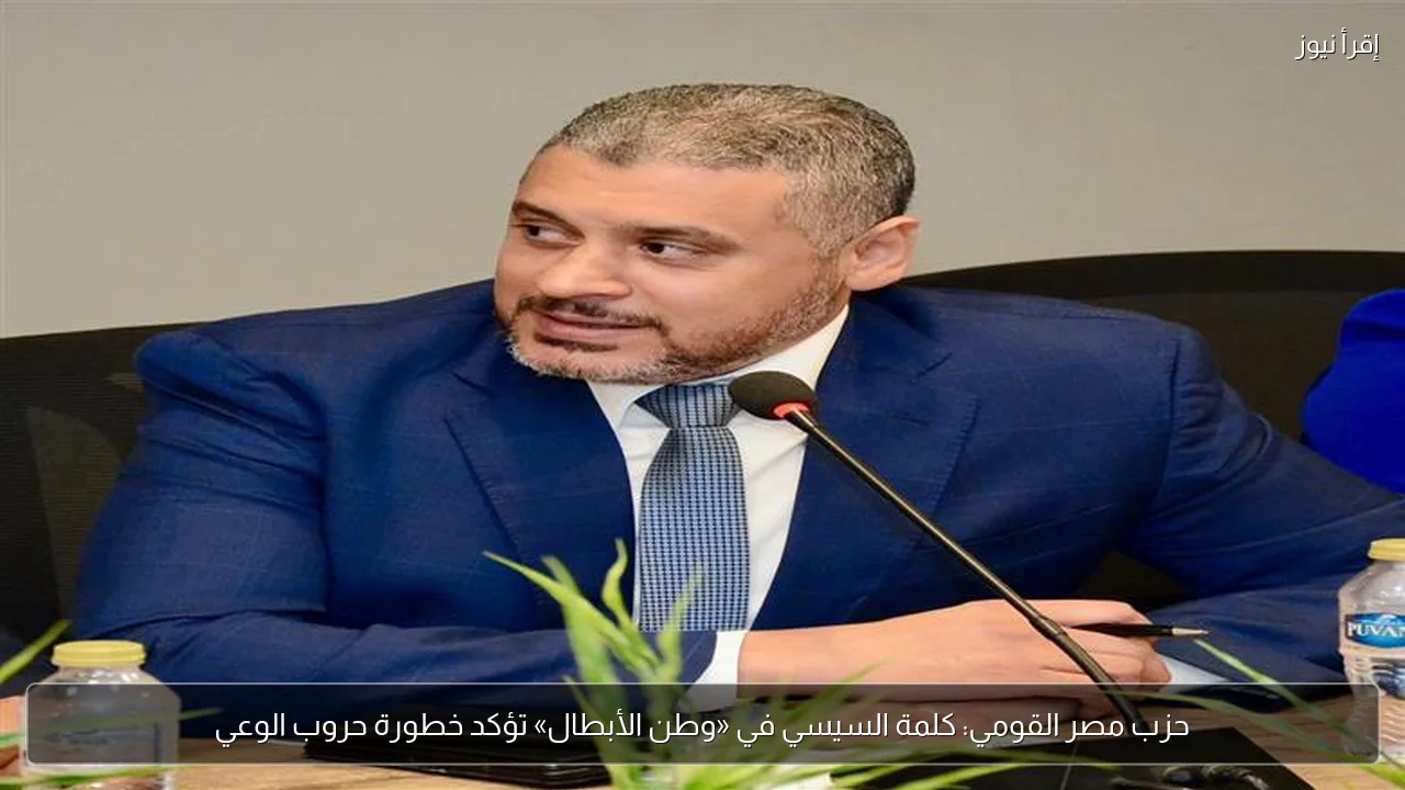 حزب مصر القومي: كلمة السيسي في «وطن الأبطال» تؤكد خطورة حروب الوعي