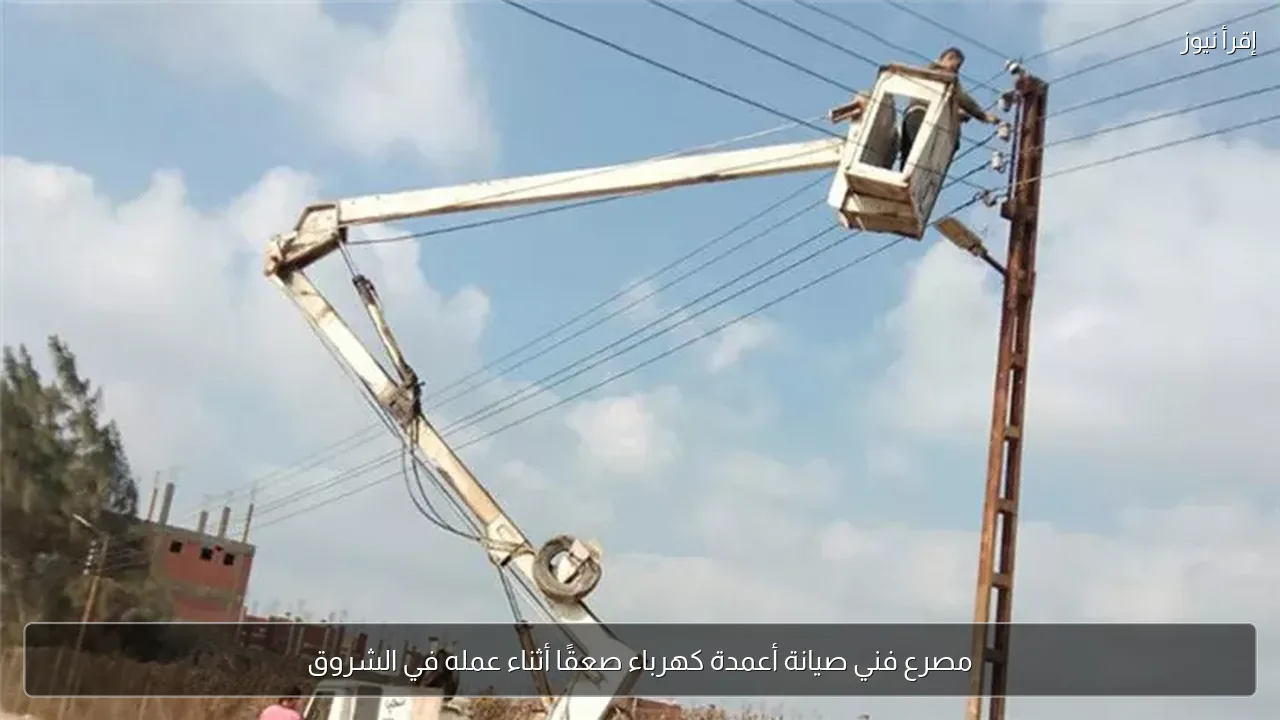 مصرع فني صيانة أعمدة كهرباء صعقًا أثناء عمله في الشروق