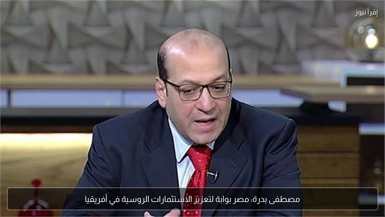 مصطفى بدرة: مصر بوابة لتعزيز الاستثمارات الروسية في أفريقيا
