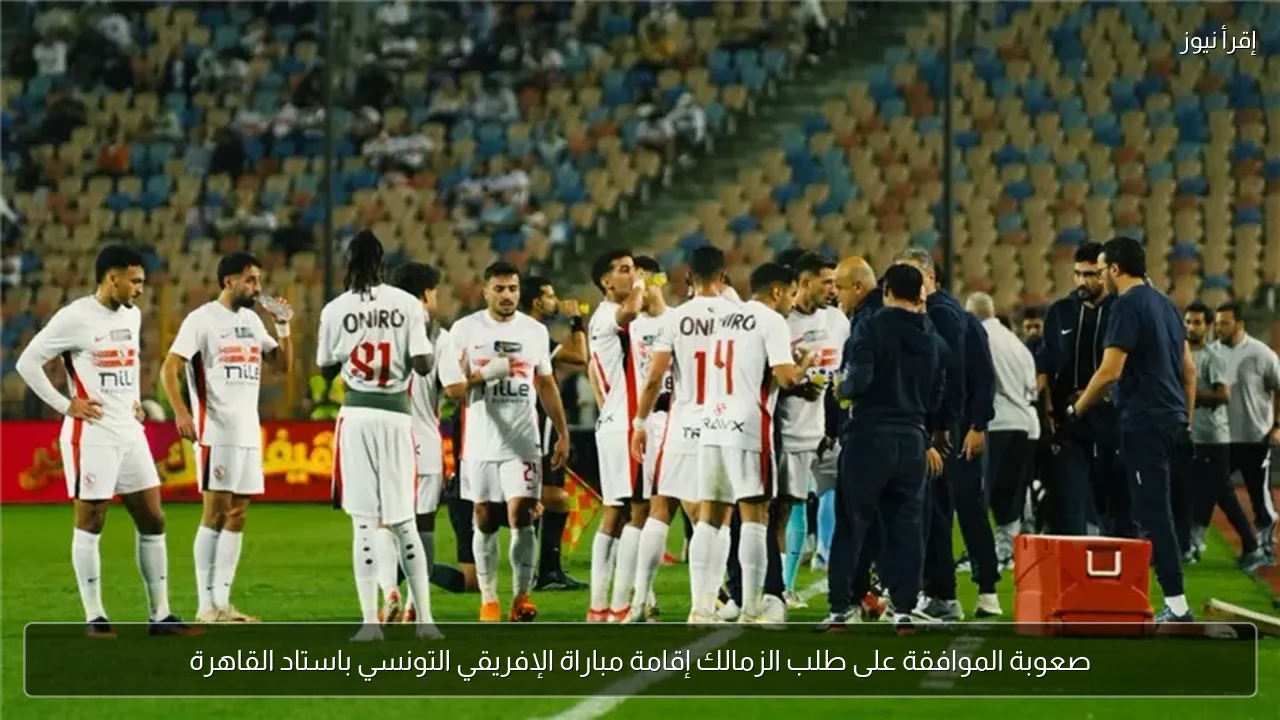 صعوبة الموافقة على طلب الزمالك إقامة مباراة الإفريقي التونسي باستاد القاهرة