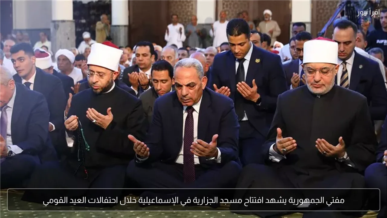 مفتي الجمهورية يشهد افتتاح مسجد الجزارية في الإسماعيلية خلال احتفالات العيد القومي