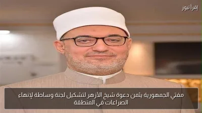 مفتي الجمهورية يثمن دعوة شيخ الأزهر لتشكيل لجنة وساطة لإنهاء الصراعات في المنطقة