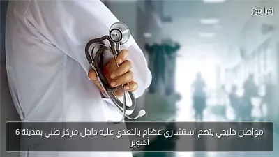 مواطن خليجي يتهم استشاري عظام بالتعدي عليه داخل مركز طبي بمدينة 6 أكتوبر