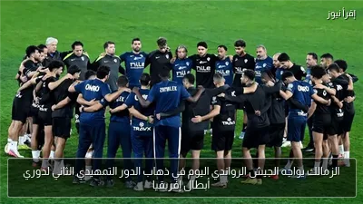 الزمالك يواجه الجيش الرواندي اليوم في ذهاب الدور التمهيدي الثاني لدوري أبطال إفريقيا