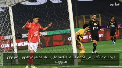 الزمالك والأهلي في القمة الليلة.. الثامنة على ستاد القاهرة والدوري عبر أون سبورت