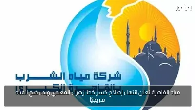 مياه القاهرة تعلن انتهاء إصلاح كسر خط زهراء المعادي وبدء ضخ المياه تدريجيًا