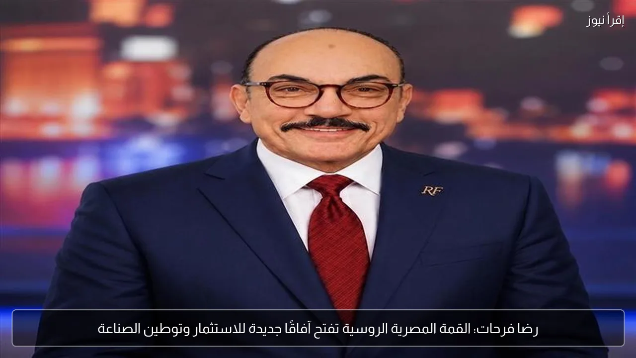 رضا فرحات: القمة المصرية الروسية تفتح آفاقًا جديدة للاستثمار وتوطين الصناعة