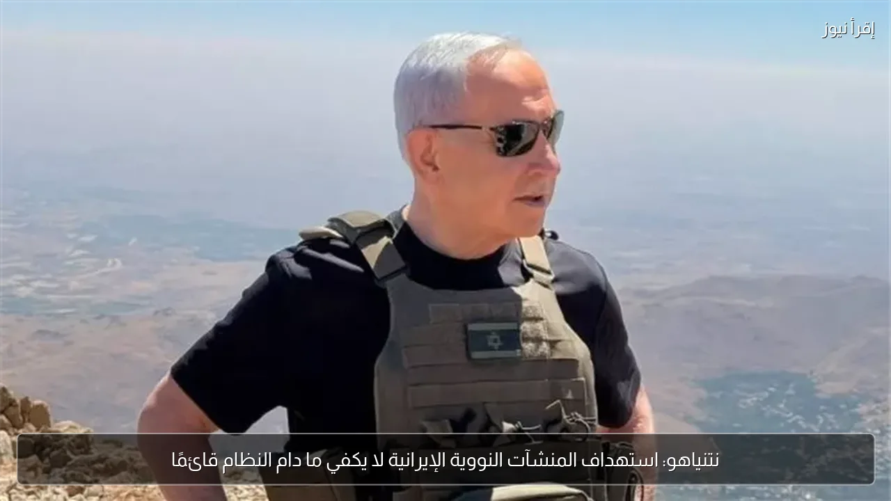 نتنياهو: استهداف المنشآت النووية الإيرانية لا يكفي ما دام النظام قائمًا